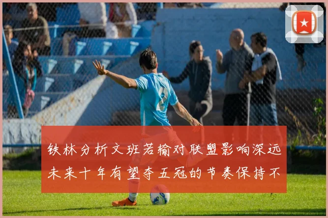 铁林分析文班若输对联盟影响深远未来十年有望夺五冠的节奏保持不变