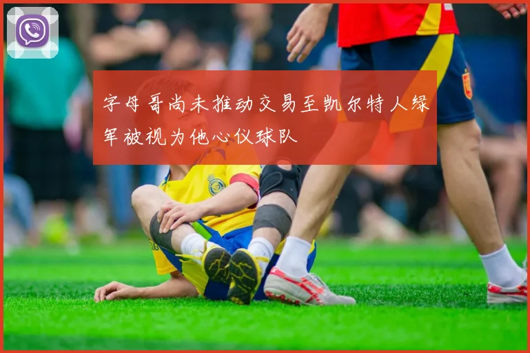 字母哥尚未推动交易至凯尔特人绿军被视为他心仪球队