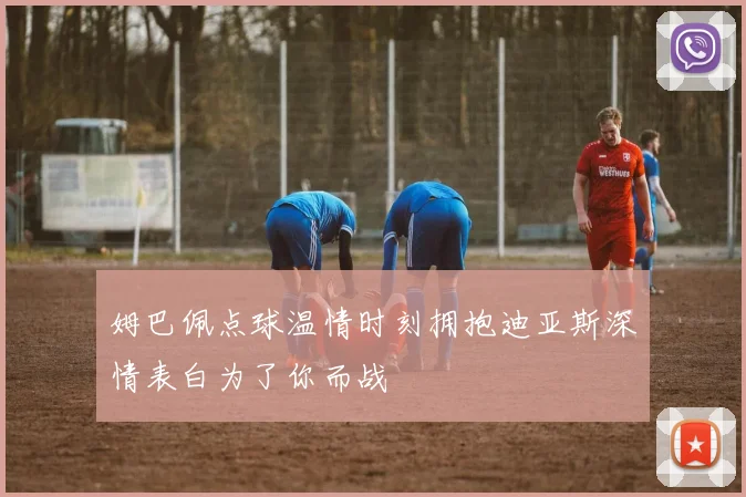 姆巴佩点球温情时刻拥抱迪亚斯深情表白为了你而战