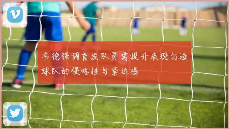 韦德强调首发队员需提升表现打造球队的侵略性与紧迫感
