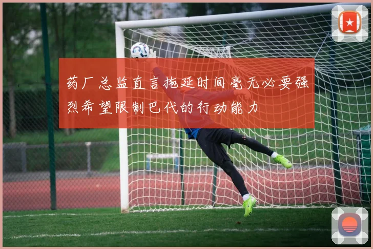 药厂总监直言拖延时间毫无必要强烈希望限制巴代的行动能力