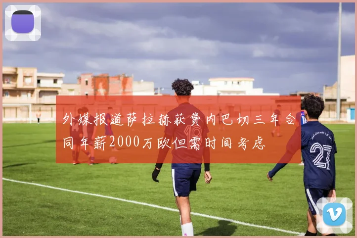 外媒报道萨拉赫获费内巴切三年合同年薪2000万欧但需时间考虑