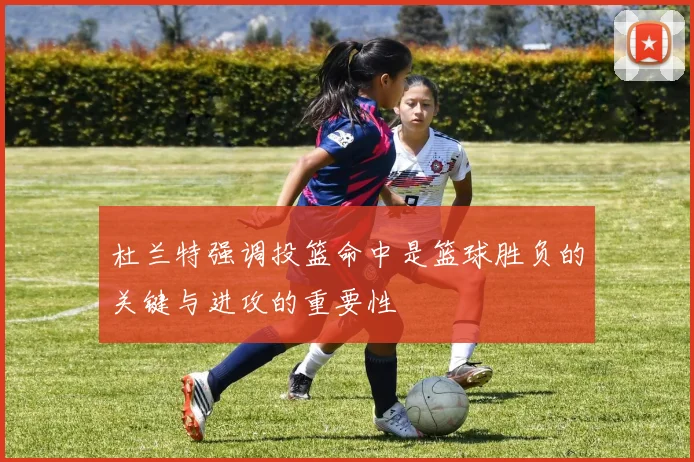 杜兰特强调投篮命中是篮球胜负的关键与进攻的重要性