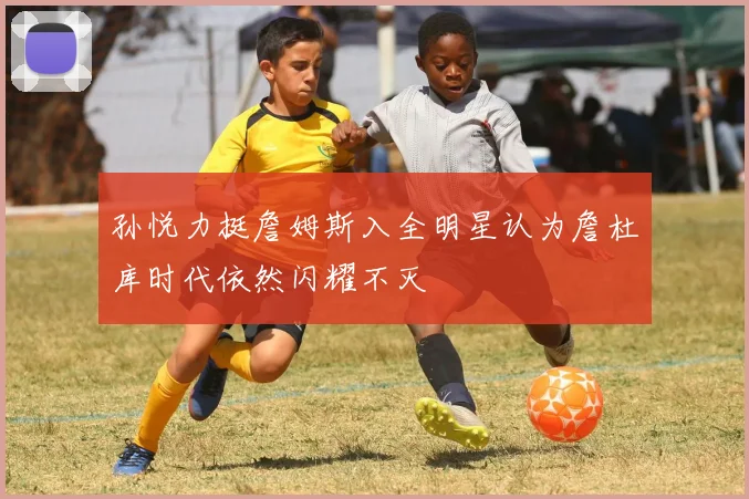 孙悦力挺詹姆斯入全明星认为詹杜库时代依然闪耀不灭