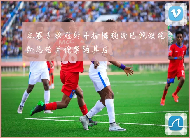 本赛季欧冠射手榜揭晓姆巴佩领跑凯恩哈兰德紧随其后