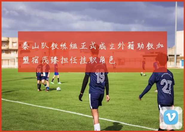 泰山队教练组正式成立外籍助教加盟宿茂臻担任挂职角色
