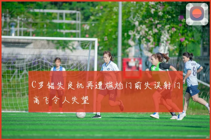 C罗错失良机再遭尴尬门前失误射门高飞令人失望